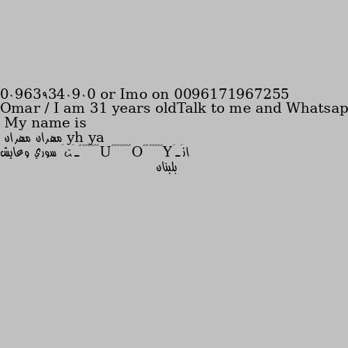 My name is Omar / I am 31 years oldTalk to me and Whatsapp: 009639340900 or Imo on 0096171967255 انَـَY̷̳̜̩̐̌̋O̷̳̜̩̐̌̋U̷̳̜̩̐̌̋ـَتَ سوري وعايش بلبنان