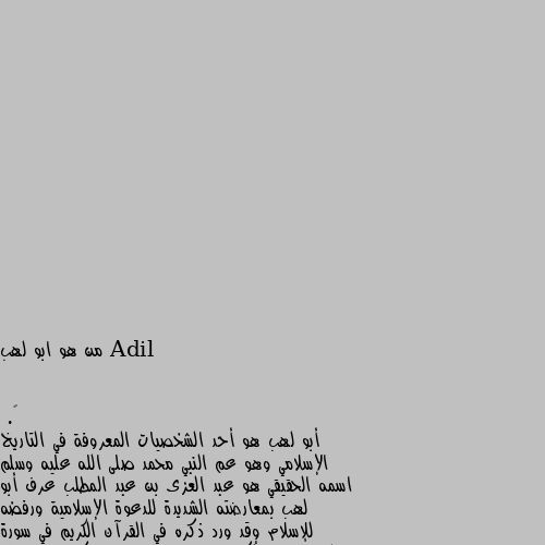 من هو ابو لهب أبو لهب هو أحد الشخصيات المعروفة في التاريخ الإسلامي وهو عم النبي محمد صلى الله عليه وسلم اسمه الحقيقي هو عبد العزى بن عبد المطلب عرف أبو لهب بمعارضته الشديدة للدعوة الإسلامية ورفضه للإسلام وقد ورد ذكره في القرآن الكريم في سورة المسد حيث ذُكر مصيره وعقابه بسبب كفره وعداوته للنبي كان أبو لهب من الأثرياء في مكة وكان له دور بارز في محاولة إيقاف انتشار الإسلام من خلال التحريض على النبي وأتباعه توفي أبو لهب قبل الهجرة النبوية ويعتبر مثالاً لمن عارض الدعوة الإسلامية