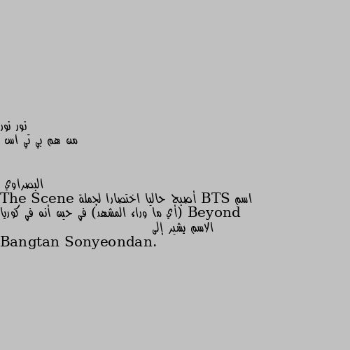 من هم بي تي اس اسم BTS أصبح حاليا اختصارا لجملة Beyond The Scene (أي ما وراء المشهد) في حين أنه في كوريا الاسم يشير إلى Bangtan Sonyeondan.