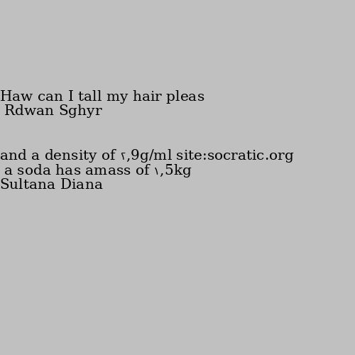 a soda has amass of 1,5kg and a density of 2,9g/ml site:socratic.org Haw can I tall my hair pleas