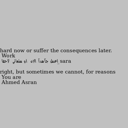 Work hard now or suffer the consequences later. 
 اعمل جآهدآ الان  او ستعانى  لآحقا  
😊💜 You are right, but sometimes we cannot, for reasons