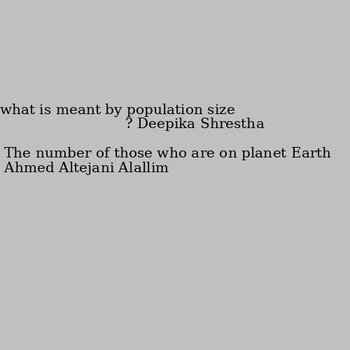 what is meant by population size ? The number of those who are on planet Earth