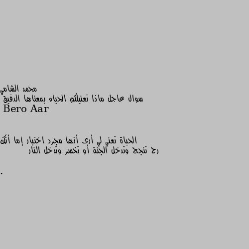 سوال عاجل ماذا تعنيلكم الحياه بمعناها الدقيق الحياة تعني لي أرى أنها مجرد اختبار إما أنك رح تنجح وتدخل الجنة أو تخسر وتدخل النار .