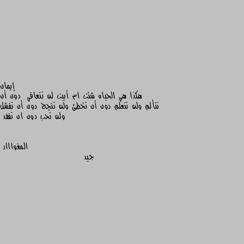 هكذا هي الحياه شئت ام أبيت لن تتعافي  دون أن تتألم ولن تتعلم دون أن تخطئ ولن تنجح دون أن تفشل ولن تحب دون ان تفقد جيد