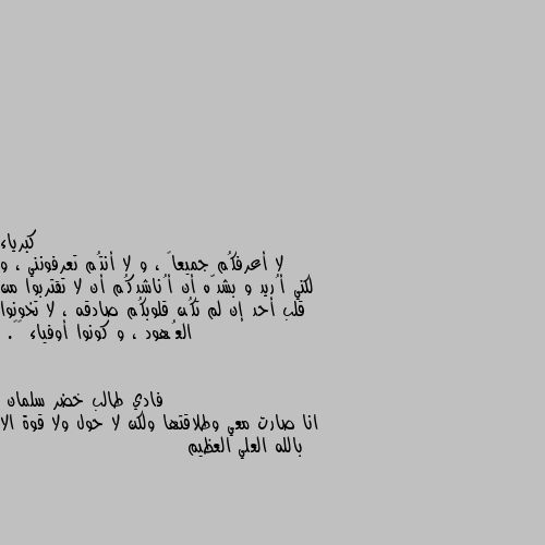 لا أعرفكُم جميعاً ، و لا أنتُم تعرفونني ، و لكني أُريد و بشدّه أن أُناشدكُم أن لا تقتربوا من قلب أحد إن لم تكُن قلوبكُم صادقه ، لا تخونوا العُهود ، و كونوا أوفياء 🎵♥. انا صارت معي وطلاقتها ولكن لا حول ولا قوة الا بالله العلي العظيم