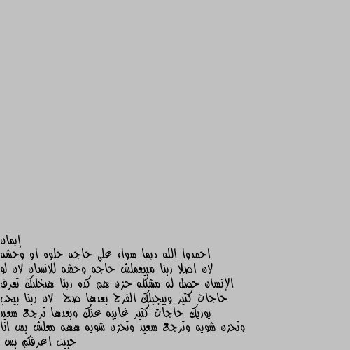 احمدوا الله ديما سواء علي حاجه حلوه او وحشه لان اصلا ربنا مبيعملش حاجه وحشه للانسان لان لو الإنسان حصل له مشكله حزن هم كده ربنا هيخليك تعرف حاجات كتير وبيجبلك الفرح بعدها صح  لان ربنا بيحب يوريك حاجات كتير غايبه عنك وبعدها ترجع سعيد وتحزن شويه وترجع سعيد وتحزن شويه ههه معلش بس انا حبيت اعرفكم بس 
المهم لازم نقول الحمدالله دائما وصلو علي  حبيب المصطفى سيدنا وحبيبنا محمد صلى الله عليه وسلم 🌹 عليه افضل الصلاه والسلام