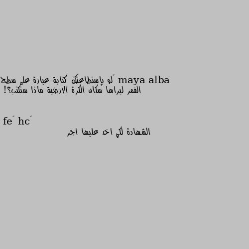 ‏لو بإستطاعتك كتابة عبارة على سطح القمر ليراها سكان الكرة الارضية ماذا ستكتب؟! الشهادة لكي اخد عليها اجر