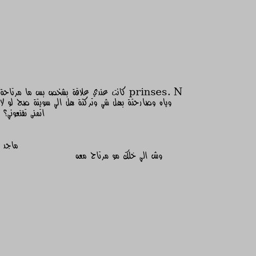 كانت عندي علاقة بشخص بس ما مرتاحة وياه وصارحتة بهل شي وتركتة هل الي سويتة صح لو لا اتمنى تقنعوني؟ وش الي خلك مو مرتاح معه