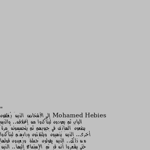 " إلى الأشخاصِ الذينَ يُغلقون الباب ثم يعودون ليتأكدوا من إغلاقه.. والذين يضعونَ الهاتِف في جيوبهم ثم يتحسسونهُ مرةً أخرى.. الذينَ يذهبونَ ويلتفِتون وراءهُم ليتأكدوا مِن ذلِك.. الذينَ يقولونَ جملةً ويُعيدون قولها حتى يشعروا أنه قدّ تمَ الإستماع إليها.. الذينَ يبعثونَ رِسالة ثُم يعودونَ لِقراءتها لِيطمئنوا مِن سلامتِها.. الذينَ يضعونَ شيئاً ما في الحقيبة ثُم يعودونَ ليتأكدوا مِن وجودهِ.. الذينَ يُطفئون الأنوار في الغرفةِ المجاورة و لكِنهم يعودون لإلقاءِ نظرةٍ والتثبت مِن إطفائهِ ... إلى أشباهي الكِرام؛ أنتم على وشكِ الجنون." 👍