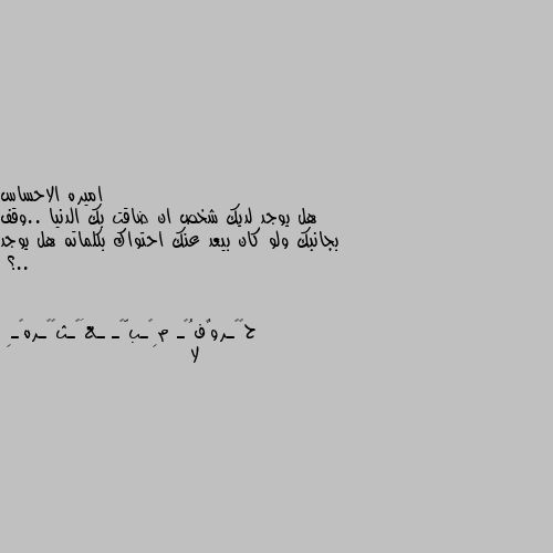 هل يوجد لديك شخص ان ضاقت بك الدنيا ..وقف بجانبك ولو كان بيعد عنك احتواك بكلماته هل يوجد ..؟ لا