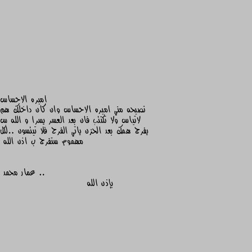 نصيحه مني اميره الاحساس وان كان داخلك هم لاتياس ولا تكتئب فان بعد العسر يسرا و الله س يفرج همك بعد الحزن ياتي الفرح فلا تيئسون ..لكل مهموم ستفرج ب اذن الله .. بإذن الله