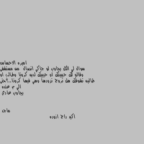 سوال لي الكل يجاوب لو جاكي اتصال  من مستشفى وقالو لك حبيبتك او حبيبك لديه كرونا وطالب او طالبه تشوفك هل تروح تزورها وهي فيها كرونا..؟حتى الي م عنده 
يجاوب عادي اكيد راح ازوره