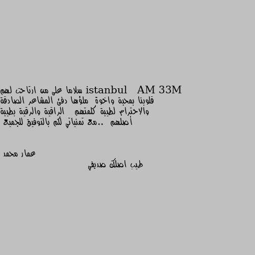 سلاما على من ارتاحت لهم قلوبنا بمحبة واخوة  ملؤها دفئ المشاعر الصادقة والاحترام لطيبة كلمتهم   الراقية والرقية بطيبة أصلهم  ..مع تمنياتي لكم بالتوفيق للجميع طيب اصلك صديقي