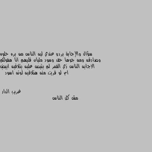 سؤال والإجابة بردو عندي ليه الناس من بره حلوه وصادقه ومن جوها حقد وسود مليان قلبهم انا هقولكم الاجابه الناس زي القمر لم بتبص عليه بتلاقيه ابيض ام لو قربت منه هتلاقيه لونه اسود 🤷 مش كل الناس