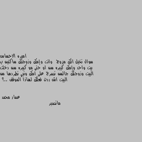 سوال تخيل انك مزوج  وانت وإمك وزوجتك ساكنين ب بيت واحد وإمك كبيره سن او حتى مو كبيره سن دخلت البيت وزوجتك جالسه تصرخ على امك وتبي تطردها من البيت اش ردت فعلك لهاذا الموقف ..؟ ماتصير