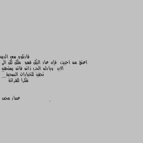 اعتق من احببت  فإن عاد اليك فهو  ملك لك الى  الابد  وبادله الحب ذاته فانه يستحقه 
تحفيذ للخيارات الصحية ☝️
شكرا للقرائة 🙋‍♂️ 👍