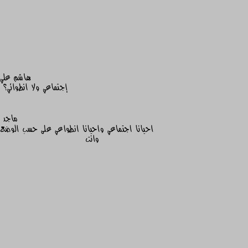 إجتماعي ولا انطوائي؟ احيانا اجتماعي واحيانا انطواعي على حسب الوضع وانت