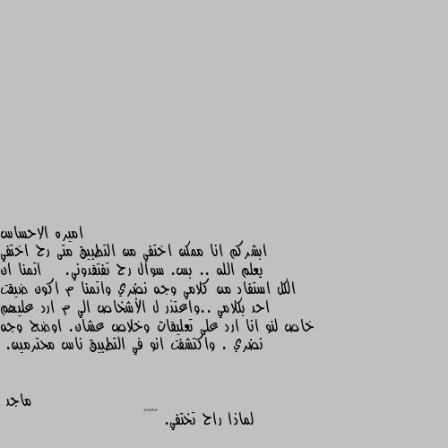 ابشركم انا ممكن اختفي من التطبيق متى رح اختفي يعلم الله .. بس. سوال رح تفتقدوني.    اتمنا ان الكل استفاد من كلامي وجه نضري واتمنا م اكون ضيقت احد بكلامي ..واعتذر ل الأشخاص الي م ارد عليهم خاص لنو انا ارد على تعليقات وخلاص عشان. اوضح وجه نضري . واكتشفت انو في التطبيق ناس محترمين. لماذا راح تختفي. 😭😖😣🙁