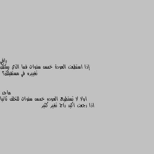 إذا استطعت العودة خمس سنوات فما الذي يمكنك تغييره في مستقبلك؟ اولا لا تستطيع العوده خمس سنوات للخلف ثانيا اذا رجعت اكيد راح تغير كثير