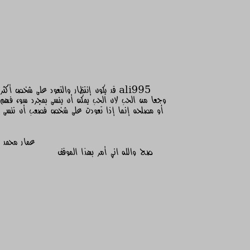 قد يكون إنتظار والتعود على شخص أكثر وجعا من الحب لان الحب يمكن أن ينسى بمجرد سوء فهم أو مصلحه إنما إذا تعودت على شخص فصعب أن ننسى صح والله اني أمر بهذا الموقف