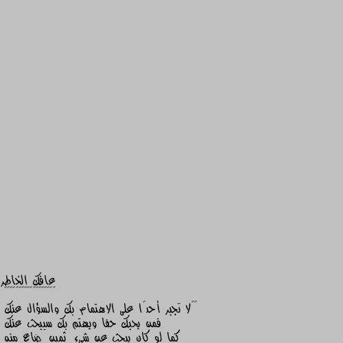 ‏‎لا تجبر أحدًا على الاهتمام بك والسؤال عنك
فمن يحبك حقا ويهتم بك سيبحث عنك
كما لو كان يبحث عن شيءٍ ثمينٍ ضاع منه
فالإهتمام صفة لا يمكن لأحد أن يتصنعها
فلا تحاول أن تجبر أحداً على الإهتمام بك
فتصبح كمن يسقي شجرة صناعية 
وينتظر منها أن تثمر . الاهتمام اله حلاوة وشعور غير
اصلا لمن بتهتم ما بتحس حالك عم تهتم لانه لازم تهتم بتحس حالك مسؤول عن هالشخص بكل تفاصيله..
وبتخاف عليه اياما اكتر من حالك
..
الاهتمام اله شعور وحلاوة قليل يلي بيحس فيهن وبيفهمهن..