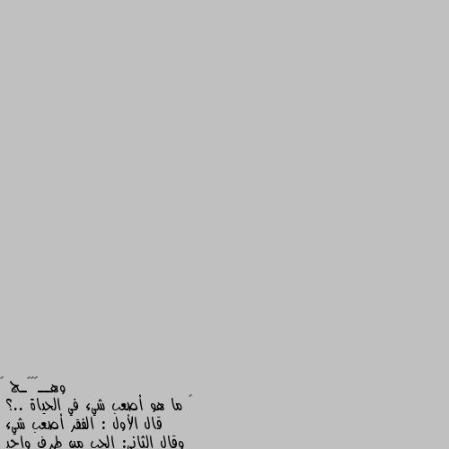 ❁ ما هو أصعب شيء في الحياة ..؟
قال الأول : الفقر أصعب شيء
وقال الثاني: الحب من طرف واحد
وقاال الثالث : أن تحزن ولا يشعر بك أحد
وقال الرابع : أنك تعيش في الدنيا وحيد
وقال الخامس الفراق.....

وماذا تقول أنت...،،!؟ ‏‎اولا  البعد عن الله  ورضا الرحمن اصعب شي 
ثانيا فراق الاهل صعب صعب صعب جدااااات 
ثالثا  ان تعيش في الدنيا وحيدا بلا ام او اب او اخ ان تفتقدحنان الام وسند الاب ووقفة الاخ معك في مواجهة ومشاكل الحياة 
رابعا :جرح المشاعر  والكرامة صعب صعب يداوي بكنوز الدنيا  وفقدان الثقه صعب