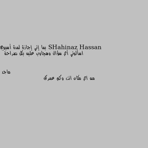 بما إني إجازة لمدة أسبوع
اسألوني أي سؤال وهجاوب عليه بكل صراحة✌🏻 من اي مكان انت وكم عمرك