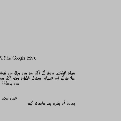 سؤال.؟


ممكن الشخص يرسل لك أكثر من مره وبكل مره تقول هلا يقولك انه غلطان  معقوله غلطان وهو اكثر من مره يرسل؟؟ يحاول أن يتقرب بس مايعرف كيف