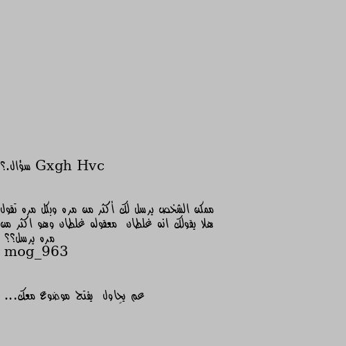 سؤال.؟


ممكن الشخص يرسل لك أكثر من مره وبكل مره تقول هلا يقولك انه غلطان  معقوله غلطان وهو اكثر من مره يرسل؟؟ عم يحاول  يفتح موضوع معك...
🤔