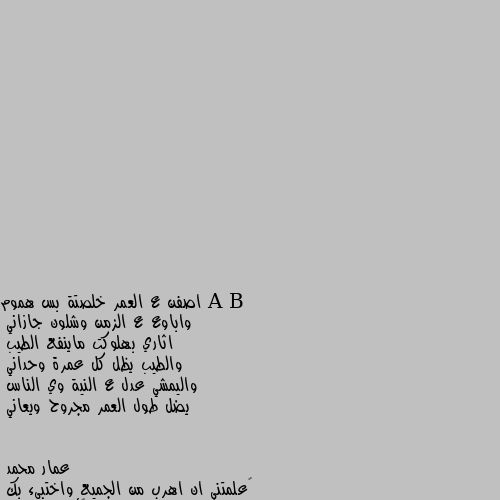 اصفن ع العمر خلصتة بس هموم 
واباوع ع الزمن وشلون جازاني 
اثاري بهلوكت ماينفع الطيب 
والطيب يظل كل عمرة وحداني 
واليمشي عدل ع النية وي الناس 
يضل طول العمر مجروح ويعاني ‏علمتني ان اهرب من الجميع واختبىء بك
ولکنك لم تعلمني 
حينما اهرب من الجميع ولا اجدك أين أذهب 🖤🥀
عندما يتحدث القلب،،
،