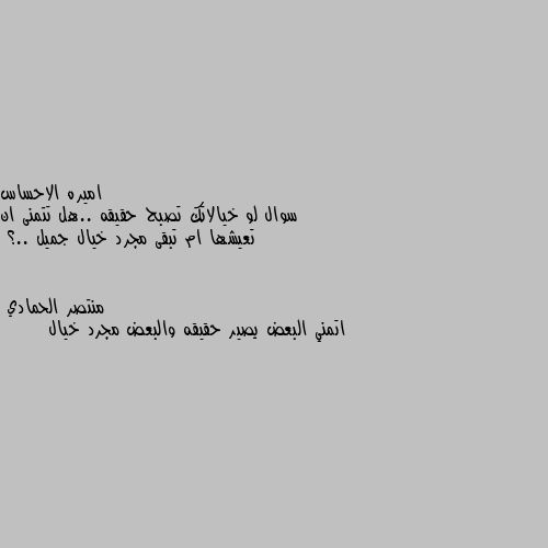 سوال لو خيالاتك تصبح حقيقه ..هل تتمنى ان تعيشها ام تبقى مجرد خيال جميل ..؟ اتمني البعض يصير حقيقه والبعض مجرد خيال