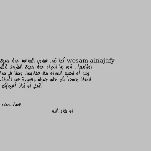 كما تدور عقارب الساعة حول جميع أرقامها.. تدور بنا الحياة حول جميع الظروف لذلك يجب أن نحسن الدوران مع عقاربها، وهنا في هذا المقال جمعتُ لكم حكم جميلة وقصيرة عن الحياة، اتمنى أن تنال أعجابكم ان شاء الله