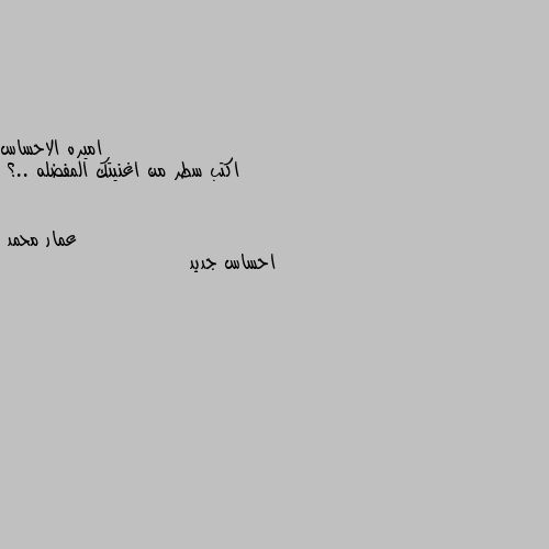 اكتب سطر من اغنيتك المفضله ..؟ احساس جديد