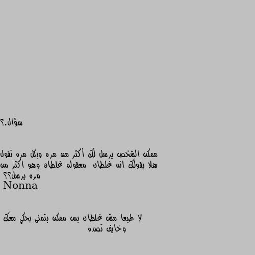 سؤال.؟


ممكن الشخص يرسل لك أكثر من مره وبكل مره تقول هلا يقولك انه غلطان  معقوله غلطان وهو اكثر من مره يرسل؟؟ لا طبعا مش غلطان بس ممكن بتمنى يحكي معك  وخايف تصده