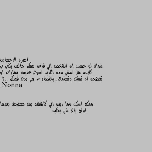 سوال لو حسيت ان الشخص الي قاعد معك جالس يكذب ب كلامه هل تمشي معه الكذبه تسوي عليها بهارات او تفضحه او تسكت وتستمع..بختصار م هي ردت فعلك ..؟ ممكن اسكت وما ابين اني كاشفته بس مستحيل بعدها اوثق باي شي بحكيه