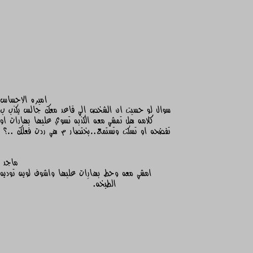 سوال لو حسيت ان الشخص الي قاعد معك جالس يكذب ب كلامه هل تمشي معه الكذبه تسوي عليها بهارات او تفضحه او تسكت وتستمع..بختصار م هي ردت فعلك ..؟ امشي معه وحط بهارات عليها واشوف لوين توديه الطبخه. 😊