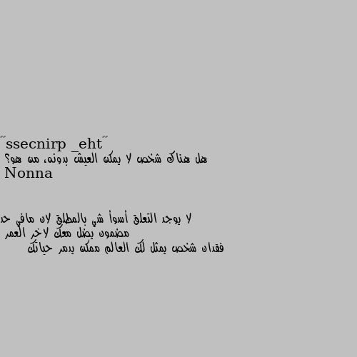 هل هناك شخص لا يمكن العيش بدونه، من هو؟ لا يوجد التعلق أسوأ شي بالمطلق لان مافي حد مضمون يضل معك لاخر العمر 
فقدان شخص يمثل لك العالم ممكن يدمر حياتك