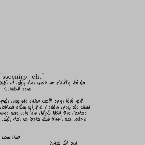 هل تفكر بالأنتقام من شخص أساء إليك، أم تطبق هاذه الحكمة..؟ 

 الدنيا ثلاثة أيام: الأمس عشناه ولن يعود، اليوم نعيشه ولن يدوم، والغد: لا ندري أين سنكون فصافح، وسامح، ودع الخلق للخالق، فأنا وأنت وهم ونحن راحلون، فمن أعماق قلبك سامح من أساء إليك. ليس الكل تستحق