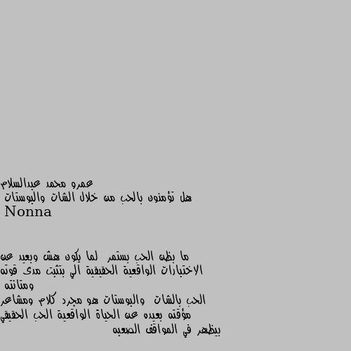 هل تؤمنون بالحب من خلال الشات والبوستات ما بظن الحب بستمر  لما يكون هش وبعيد عن الاختبارات الواقعية الحقيقية الي بتثبت مدى قوته ومتانته
الحب بالشات  والبوستات هو مجرد كلام ومشاعر مؤقته بعيده عن الحياة الواقعية الحب الحقيقي بيظهر في المواقف الصعبه