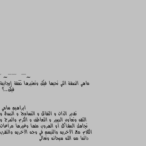 ماهي الصفة التي تحبها فيك وتعتبرها صفة إيجابية فيك..؟ تقدير الذات و التفائل و التسامح و الصدق و الثقه وتعاون الصبر و التعاطف و الكرم والمرح و تجاهل المشاكل أو الهروب منها وغيرها مراعات الكلام مع الآخرين والتبسم في وجه الآخرين والتقرب دائما من الله سبحانه وتعالى