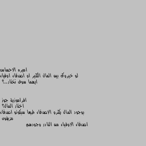 لو خيروك بين المال الكثير او اصدقاء اوفياء ايهما سوف تختار..؟ اختار المال؟ 
بوجود المال يكثرو الاصدقاء طبعا سيكونو اصدقاء مزيفون 
اصدقاء الاوفياء من النادر وجودهم