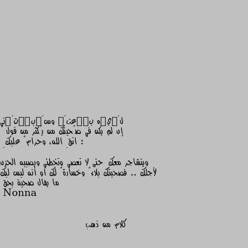 إن لم يكن في صُحبتك من يُكثر من قول :
 اتقِ الله، وحرامٌ عليكِ 

ويتشاجر معكِ حتى لا تعصي وتخطئي ويصيبه الحزن لأجلك .. فصحبتك بلاءٌ وخسارةٌ لك او أنه ليس ليك ما يقال صحبة بحق كلام من ذهب