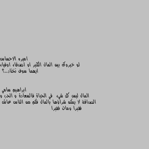 لو خيروك بين المال الكثير او اصدقاء اوفياء ايهما سوف تختار..؟ المال ليس كل شيء  في الحياة فالسعادة و الحب و الصداقة لا يمكن شراؤها بالمال فكم من الناس عاش 
فقيرا ومات فقيرا