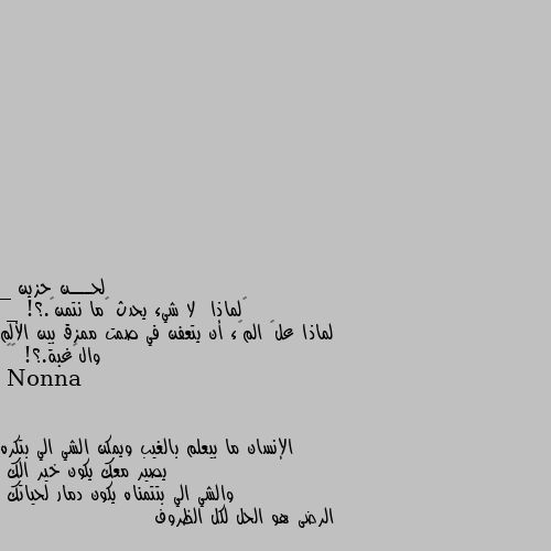 _ ‏لماذا  لا شيء يحدث ڪما نتمنۍ.؟!
_ لماذا علۍ المࢪء أن يتعفن في صمت ممزق بين الألم والࢪغبة.؟! ⇣✿ الإنسان ما بيعلم بالغيب ويمكن الشي الي بتكره يصير معك يكون خير الك 
والشي الي بتتمناه يكون دمار لحياتك 
الرضى هو الحل لكل الظروف