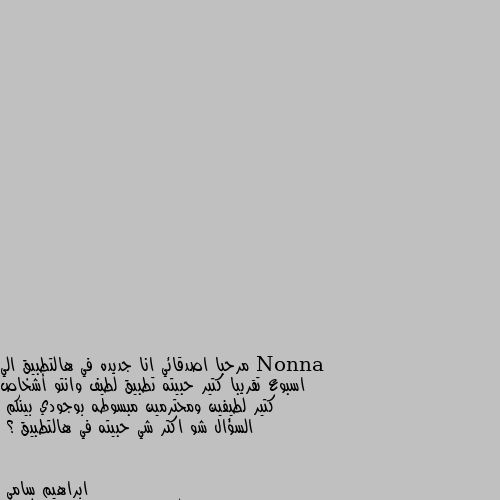 مرحبا اصدقائي انا جديده في هالتطبيق الي اسبوع تقريبا كتير حبيته تطبيق لطيف وانتو أشخاص كتير لطيفين ومحترمين مبسوطه بوجودي بينكم 
السؤال شو اكتر شي حبيته في هالتطبيق ؟ طبعن اتشرف بكول شخص من اي دوله كانت 
الي حبيته اني وحدي ما عندي أحد وياكم 
اكون سعيد طبعن اكيد الكل تريد تعرف ليش وحدي 
السبب تعرضت إلى خيانات هوايه من اقرب أشخاص إليه 
وظلم من الناس تعرفون النظره مال الاستزغار للفقير 
من قبل الطبقه الوسطى و العاليه وتحملت الحمد لله على كل حال اعتذر من جنابكم