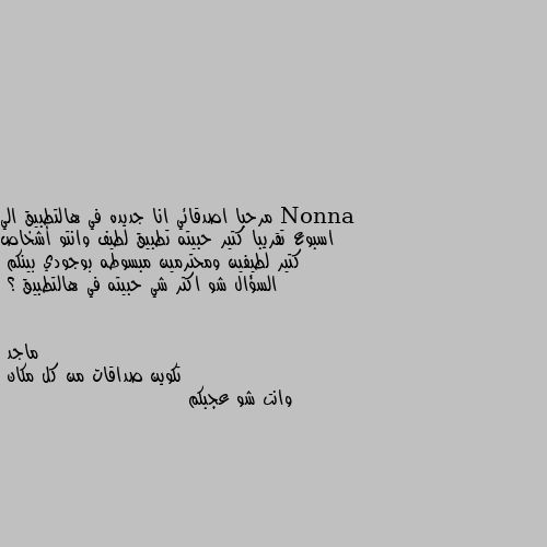 مرحبا اصدقائي انا جديده في هالتطبيق الي اسبوع تقريبا كتير حبيته تطبيق لطيف وانتو أشخاص كتير لطيفين ومحترمين مبسوطه بوجودي بينكم 
السؤال شو اكتر شي حبيته في هالتطبيق ؟ تكوين صداقات من كل مكان
وانت شو عجبكم