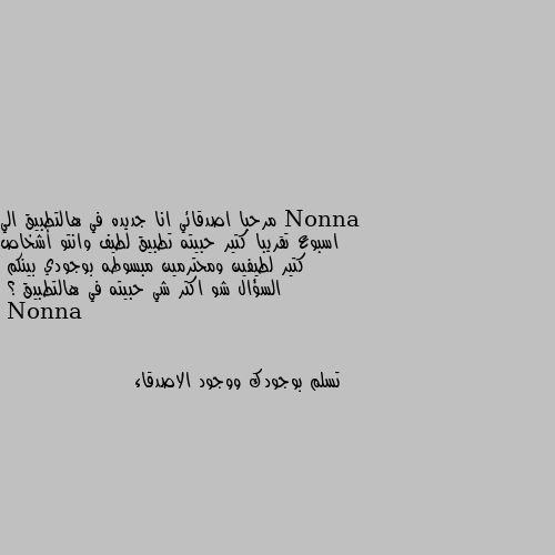 مرحبا اصدقائي انا جديده في هالتطبيق الي اسبوع تقريبا كتير حبيته تطبيق لطيف وانتو أشخاص كتير لطيفين ومحترمين مبسوطه بوجودي بينكم 
السؤال شو اكتر شي حبيته في هالتطبيق ؟ تسلم بوجودك ووجود الاصدقاء