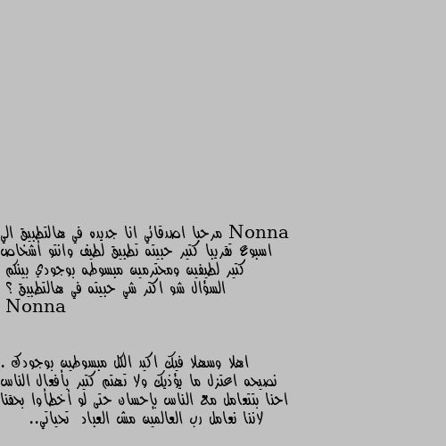 مرحبا اصدقائي انا جديده في هالتطبيق الي اسبوع تقريبا كتير حبيته تطبيق لطيف وانتو أشخاص كتير لطيفين ومحترمين مبسوطه بوجودي بينكم 
السؤال شو اكتر شي حبيته في هالتطبيق ؟ اهلا وسهلا فيك اكيد الكل مبسوطين بوجودك . نصيحه اعتزل ما يؤذيك ولا تهتم كتير بأفعال الناس احنا بتتعامل مع الناس بإحسان حتى لو أخطأوا بحقنا لاننا نعامل رب العالمين مش العباد  تحياتي..