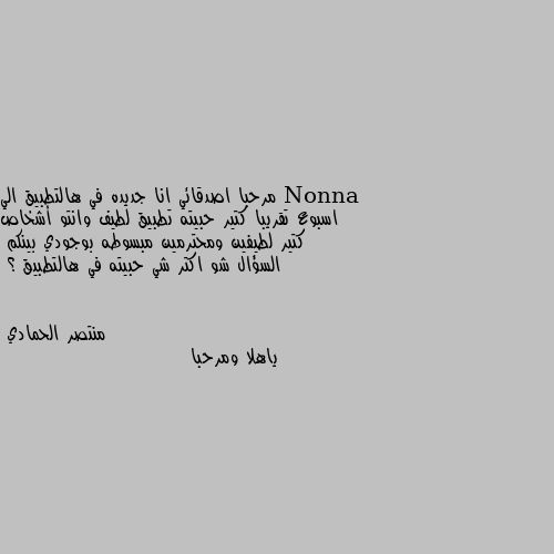 مرحبا اصدقائي انا جديده في هالتطبيق الي اسبوع تقريبا كتير حبيته تطبيق لطيف وانتو أشخاص كتير لطيفين ومحترمين مبسوطه بوجودي بينكم 
السؤال شو اكتر شي حبيته في هالتطبيق ؟ ياهلا ومرحبا