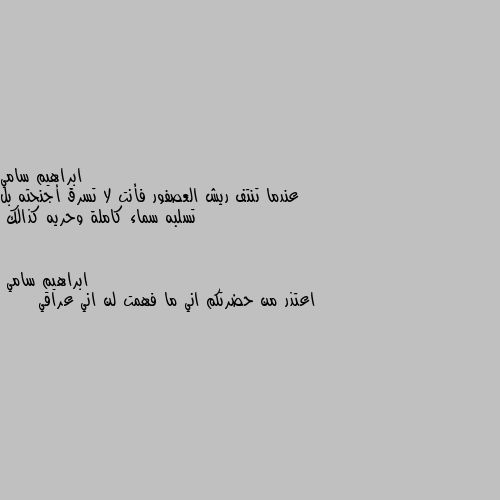 عندما تنتف ريش العصفور فأنت لا تسرق أجنحته بل تسلبه سماء كاملة وحريه كذالك اعتذر من حضرتكم اني ما فهمت لن اني عراقي